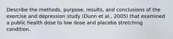 Describe the methods, purpose, results, and conclusions of the exercise and depression study (Dunn et al., 2005) that examined a public health dose to low dose and placebo stretching condition.