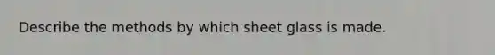 Describe the methods by which sheet glass is made.