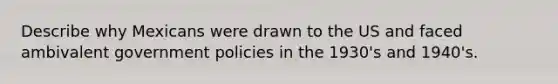 Describe why Mexicans were drawn to the US and faced ambivalent government policies in the 1930's and 1940's.