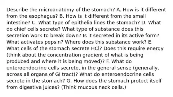 Describe the microanatomy of the stomach? A. How is it different from the esophagus? B. How is it different from the small intestine? C. What type of epithelia lines the stomach? D. What do chief cells secrete? What type of substance does this secretion work to break down? Is it secreted in its active form? What activates pepsin? Where does this substance work? E. What cells of the stomach secrete HCl? Does this require energy (think about the concentration gradient of what is being produced and where it is being moved)? F. What do enteroendocrine cells secrete, in the general sense (generally, across all organs of GI tract)? What do enteroendocrine cells secrete in the stomach? G. How does the stomach protect itself from digestive juices? (Think mucous neck cells.)