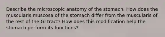 Describe the microscopic anatomy of <a href='https://www.questionai.com/knowledge/kLccSGjkt8-the-stomach' class='anchor-knowledge'>the stomach</a>. How does the muscularis muscosa of the stomach differ from the muscularis of the rest of the GI tract? How does this modification help the stomach perform its functions?