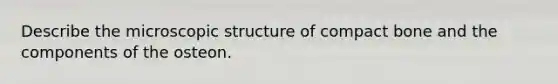 Describe the microscopic structure of compact bone and the components of the osteon.