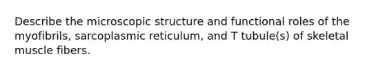 Describe the microscopic structure and functional roles of the myofibrils, sarcoplasmic reticulum, and T tubule(s) of skeletal muscle fibers.