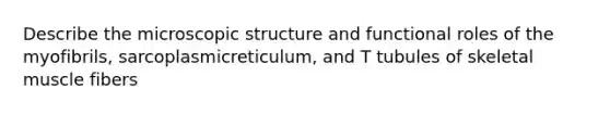 Describe the microscopic structure and functional roles of the myofibrils, sarcoplasmicreticulum, and T tubules of skeletal muscle fibers