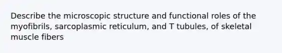 Describe the microscopic structure and functional roles of the myofibrils, sarcoplasmic reticulum, and T tubules, of skeletal muscle fibers