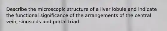 Describe the microscopic structure of a liver lobule and indicate the functional significance of the arrangements of the central vein, sinusoids and portal triad.