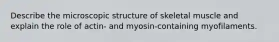 Describe the microscopic structure of skeletal muscle and explain the role of actin- and myosin-containing myofilaments.