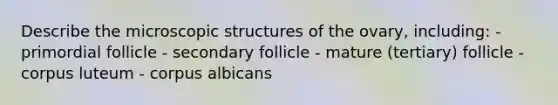 Describe the microscopic structures of the ovary, including: - primordial follicle - secondary follicle - mature (tertiary) follicle - corpus luteum - corpus albicans