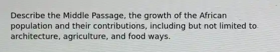 Describe the Middle Passage, the growth of the African population and their contributions, including but not limited to architecture, agriculture, and food ways.