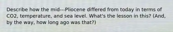 Describe how the mid‐‐‐Pliocene differed from today in terms of CO2, temperature, and sea level. What's the lesson in this? (And, by the way, how long ago was that?)