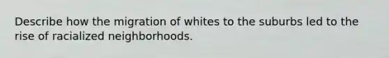 Describe how the migration of whites to the suburbs led to the rise of racialized neighborhoods.