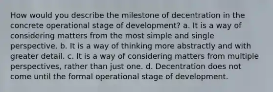 How would you describe the milestone of decentration in the concrete operational stage of development? a. It is a way of considering matters from the most simple and single perspective. b. It is a way of thinking more abstractly and with greater detail. c. It is a way of considering matters from multiple perspectives, rather than just one. d. Decentration does not come until the formal operational stage of development.