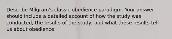 Describe Milgram's classic obedience paradigm. Your answer should include a detailed account of how the study was conducted, the results of the study, and what these results tell us about obedience