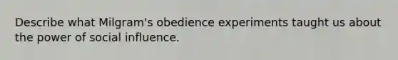 Describe what Milgram's obedience experiments taught us about the power of <a href='https://www.questionai.com/knowledge/kO4dMbNCii-social-influence' class='anchor-knowledge'>social influence</a>.