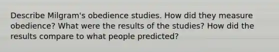 Describe Milgram's obedience studies. How did they measure obedience? What were the results of the studies? How did the results compare to what people predicted?