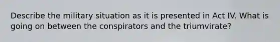 Describe the military situation as it is presented in Act IV. What is going on between the conspirators and the triumvirate?