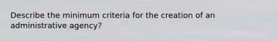 Describe the minimum criteria for the creation of an administrative agency?