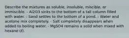 Describe the mixtures as soluble, insoluble, miscible, or immiscible. - Al2O3 sinks to the bottom of a tall column filled with water. - Sand settles to the bottom of a pond. - Water and acetone mix completely. - Salt completely disappears when added to boiling water. - MgSO4 remains a solid when mixed with hexane (ℓ).