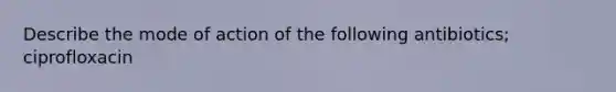 Describe the mode of action of the following antibiotics; ciprofloxacin