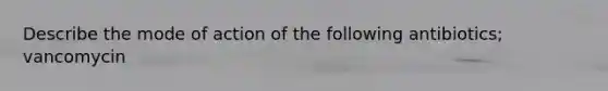 Describe the mode of action of the following antibiotics; vancomycin