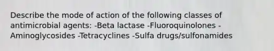 Describe the mode of action of the following classes of antimicrobial agents: -Beta lactase -Fluoroquinolones -Aminoglycosides -Tetracyclines -Sulfa drugs/sulfonamides