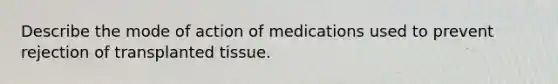 Describe the mode of action of medications used to prevent rejection of transplanted tissue.