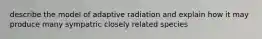 describe the model of adaptive radiation and explain how it may produce many sympatric closely related species