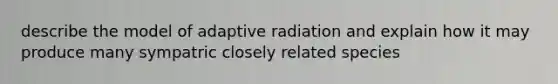 describe the model of adaptive radiation and explain how it may produce many sympatric closely related species