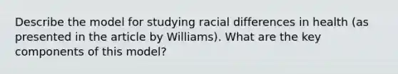 Describe the model for studying racial differences in health (as presented in the article by Williams). What are the key components of this model?