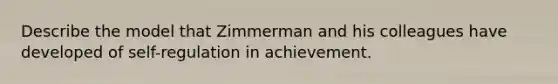 Describe the model that Zimmerman and his colleagues have developed of self-regulation in achievement.