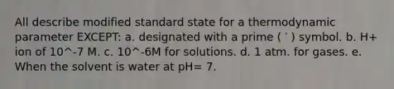 All describe modified standard state for a thermodynamic parameter EXCEPT: a. designated with a prime ( ′ ) symbol. b. H+ ion of 10^-7 M. c. 10^-6M for solutions. d. 1 atm. for gases. e. When the solvent is water at pH= 7.