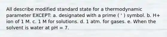 All describe modified standard state for a thermodynamic parameter EXCEPT: a. designated with a prime ( ' ) symbol. b. H+ ion of 1 M. c. 1 M for solutions. d. 1 atm. for gases. e. When the solvent is water at pH = 7.