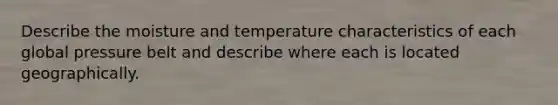 Describe the moisture and temperature characteristics of each global pressure belt and describe where each is located geographically.