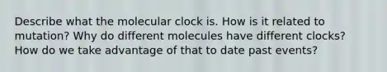 Describe what the molecular clock is. How is it related to mutation? Why do different molecules have different clocks? How do we take advantage of that to date past events?