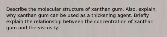 Describe the molecular structure of xanthan gum. Also, explain why xanthan gum can be used as a thickening agent. Briefly explain the relationship between the concentration of xanthan gum and the viscosity.