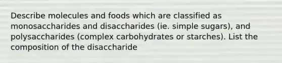 Describe molecules and foods which are classified as monosaccharides and disaccharides (ie. simple sugars), and polysaccharides (complex carbohydrates or starches). List the composition of the disaccharide