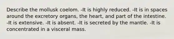 Describe the mollusk coelom. -It is highly reduced. -It is in spaces around the excretory organs, the heart, and part of the intestine. -It is extensive. -It is absent. -It is secreted by the mantle. -It is concentrated in a visceral mass.