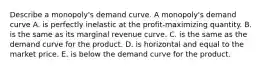 Describe a​ monopoly's demand curve. A​ monopoly's demand curve A. is perfectly inelastic at the​ profit-maximizing quantity. B. is the same as its marginal revenue curve. C. is the same as the demand curve for the product. D. is horizontal and equal to the market price. E. is below the demand curve for the product.