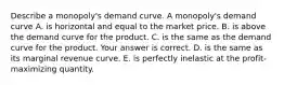 Describe a​ monopoly's demand curve. A​ monopoly's demand curve A. is horizontal and equal to the market price. B. is above the demand curve for the product. C. is the same as the demand curve for the product. Your answer is correct. D. is the same as its marginal revenue curve. E. is perfectly inelastic at the​ profit-maximizing quantity.