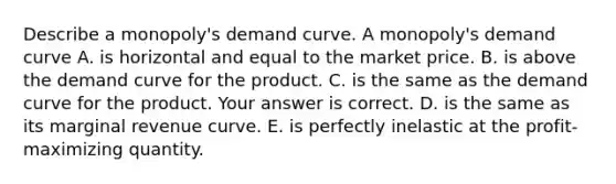 Describe a​ monopoly's demand curve. A​ monopoly's demand curve A. is horizontal and equal to the market price. B. is above the demand curve for the product. C. is the same as the demand curve for the product. Your answer is correct. D. is the same as its marginal revenue curve. E. is perfectly inelastic at the​ profit-maximizing quantity.