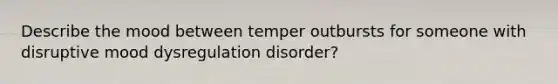 Describe the mood between temper outbursts for someone with disruptive mood dysregulation disorder?