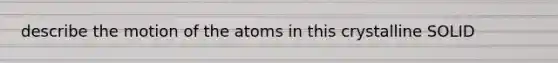 describe the motion of the atoms in this crystalline SOLID