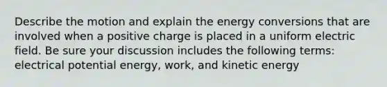 Describe the motion and explain the energy conversions that are involved when a positive charge is placed in a uniform electric field. Be sure your discussion includes the following terms: electrical potential energy, work, and kinetic energy