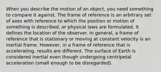 When you describe the motion of an object, you need something to compare it against. The frame of reference is an arbitrary set of axes with reference to which the position or motion of something is described, or physical laws are formulated. It defines the location of the observer. In general, a frame of reference that is stationary or moving at constant velocity is an inertial frame. However, in a frame of reference that is accelerating, results are different. The surface of Earth is considered inertial even though undergoing centripetal acceleration (small enough to be disregarded).