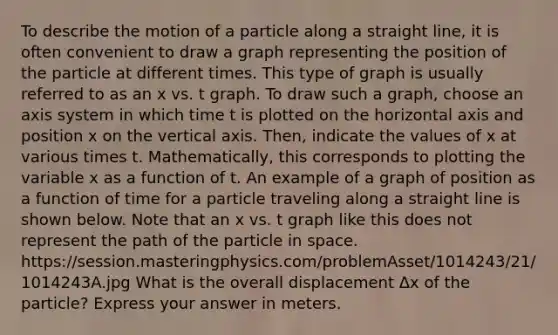 To describe the motion of a particle along a straight line, it is often convenient to draw a graph representing the position of the particle at different times. This type of graph is usually referred to as an x vs. t graph. To draw such a graph, choose an axis system in which time t is plotted on the horizontal axis and position x on the vertical axis. Then, indicate the values of x at various times t. Mathematically, this corresponds to plotting the variable x as a function of t. An example of a graph of position as a function of time for a particle traveling along a straight line is shown below. Note that an x vs. t graph like this does not represent the path of the particle in space. https://session.masteringphysics.com/problemAsset/1014243/21/1014243A.jpg What is the overall displacement Δx of the particle? Express your answer in meters.