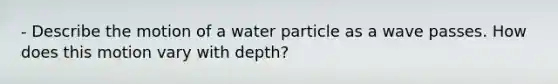 - Describe the motion of a water particle as a wave passes. How does this motion vary with depth?