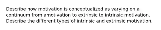 Describe how motivation is conceptualized as varying on a continuum from amotivation to extrinsic to intrinsic motivation. Describe the different types of intrinsic and extrinsic motivation.