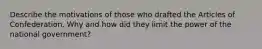 Describe the motivations of those who drafted the Articles of Confederation. Why and how did they limit the power of the national government?