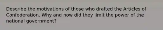 Describe the motivations of those who drafted the Articles of Confederation. Why and how did they limit the power of the national government?