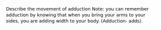 Describe the movement of adduction Note: you can remember adduction by knowing that when you bring your arms to your sides, you are adding width to your body. (Adduction- adds).